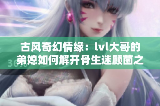 古风奇幻情缘：lvl大哥的弟媳如何解开骨生迷顾菌之谜