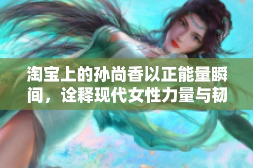 淘宝上的孙尚香以正能量瞬间，诠释现代女性力量与韧性