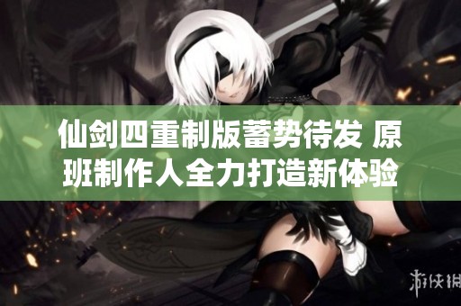 仙剑四重制版蓄势待发 原班制作人全力打造新体验