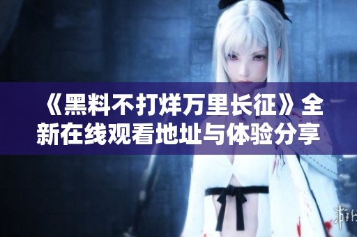 《黑料不打烊万里长征》全新在线观看地址与体验分享