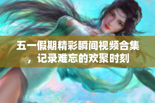 五一假期精彩瞬间视频合集，记录难忘的欢聚时刻