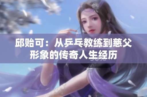 邱贻可：从乒乓教练到慈父形象的传奇人生经历