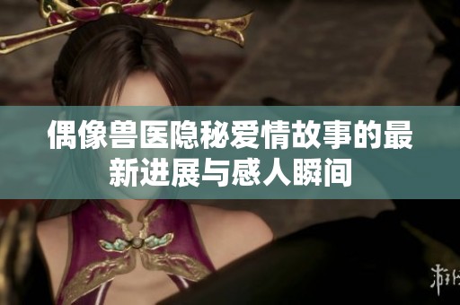 偶像兽医隐秘爱情故事的最新进展与感人瞬间
