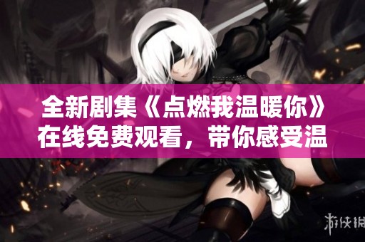 全新剧集《点燃我温暖你》在线免费观看，带你感受温馨爱情故事