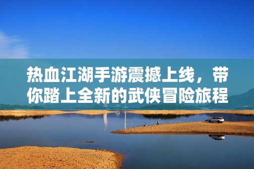 热血江湖手游震撼上线，带你踏上全新的武侠冒险旅程