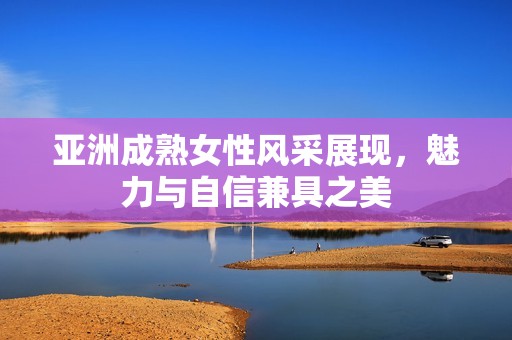亚洲成熟女性风采展现，魅力与自信兼具之美