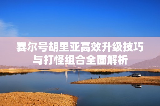赛尔号胡里亚高效升级技巧与打怪组合全面解析