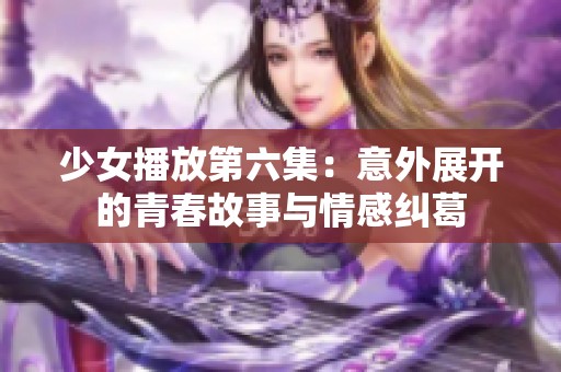 少女播放第六集：意外展开的青春故事与情感纠葛