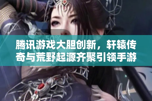 腾讯游戏大胆创新，轩辕传奇与荒野起源齐聚引领手游新风潮