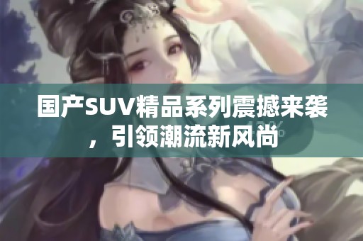 国产SUV精品系列震撼来袭，引领潮流新风尚