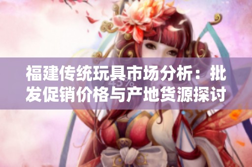 福建传统玩具市场分析：批发促销价格与产地货源探讨