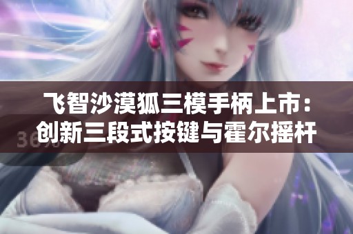 飞智沙漠狐三模手柄上市：创新三段式按键与霍尔摇杆设计