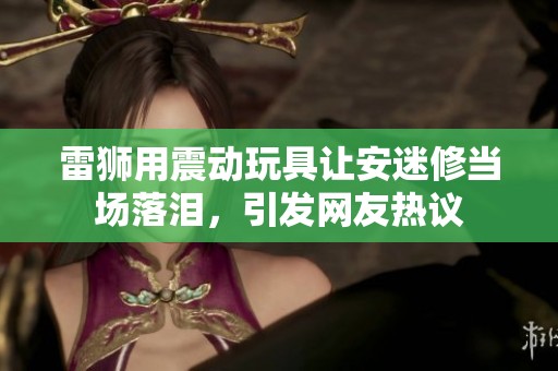 雷狮用震动玩具让安迷修当场落泪，引发网友热议