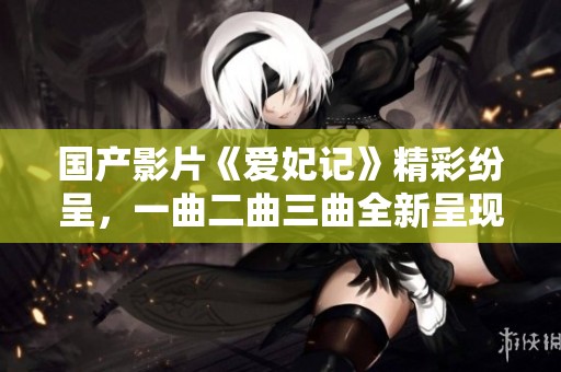 国产影片《爱妃记》精彩纷呈，一曲二曲三曲全新呈现的情感交织