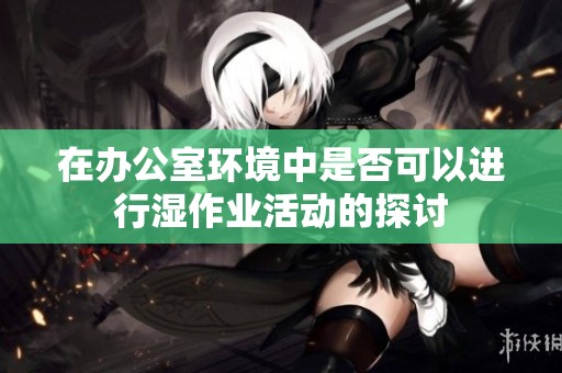 在办公室环境中是否可以进行湿作业活动的探讨