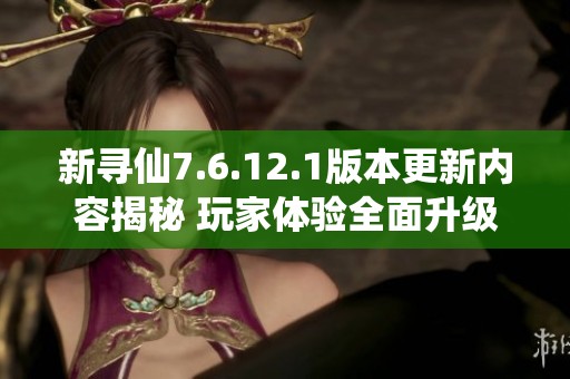 新寻仙7.6.12.1版本更新内容揭秘 玩家体验全面升级
