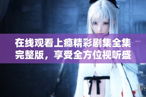 在线观看上瘾精彩剧集全集完整版，享受全方位视听盛宴