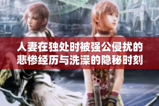 人妻在独处时被强公侵扰的悲惨经历与洗澡的隐秘时刻