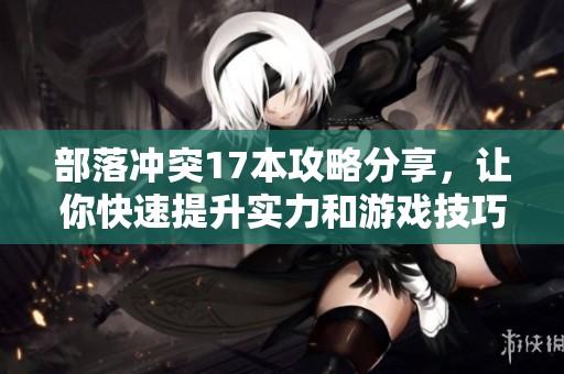 部落冲突17本攻略分享，让你快速提升实力和游戏技巧