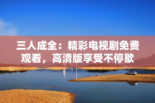 三人成全：精彩电视剧免费观看，高清版享受不停歇