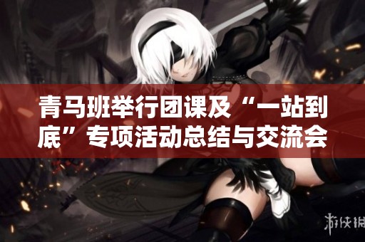 青马班举行团课及“一站到底”专项活动总结与交流会