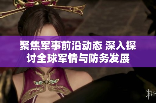 聚焦军事前沿动态 深入探讨全球军情与防务发展