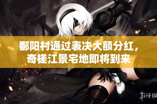 鄱阳村通过表决大额分红，奇槎江景宅地即将到来