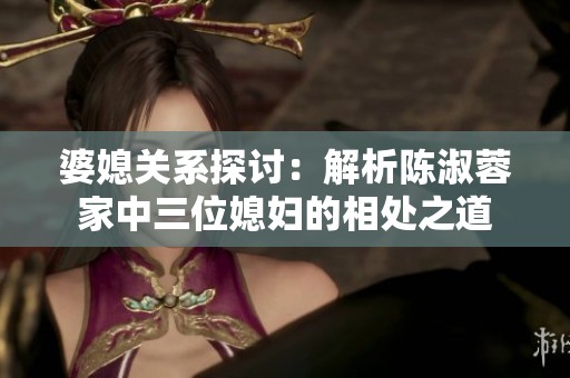 婆媳关系探讨：解析陈淑蓉家中三位媳妇的相处之道
