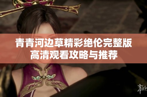 青青河边草精彩绝伦完整版高清观看攻略与推荐