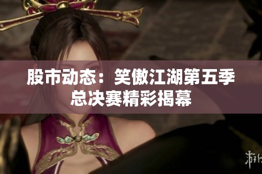 股市动态：笑傲江湖第五季总决赛精彩揭幕