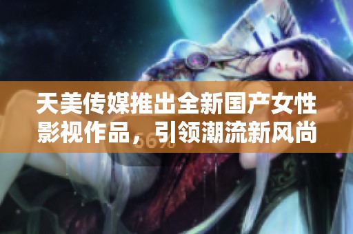 天美传媒推出全新国产女性影视作品，引领潮流新风尚