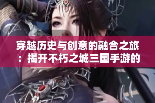 穿越历史与创意的融合之旅：揭开不朽之城三国手游的神秘面纱