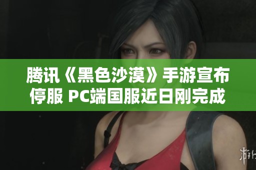 腾讯《黑色沙漠》手游宣布停服 PC端国服近日刚完成公测