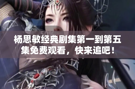 杨思敏经典剧集第一到第五集免费观看，快来追吧！