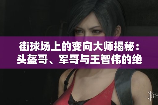 街球场上的变向大师揭秘：头盔哥、军哥与王智伟的绝技解析