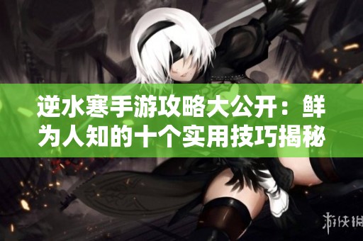 逆水寒手游攻略大公开：鲜为人知的十个实用技巧揭秘