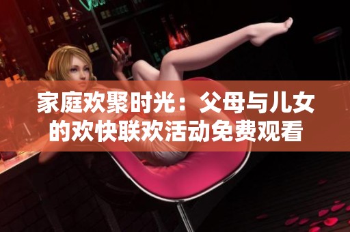家庭欢聚时光：父母与儿女的欢快联欢活动免费观看