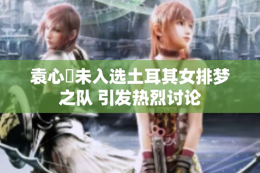 袁心玥未入选土耳其女排梦之队 引发热烈讨论