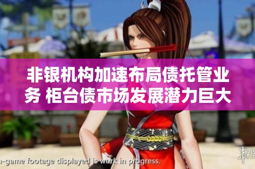 非银机构加速布局债托管业务 柜台债市场发展潜力巨大