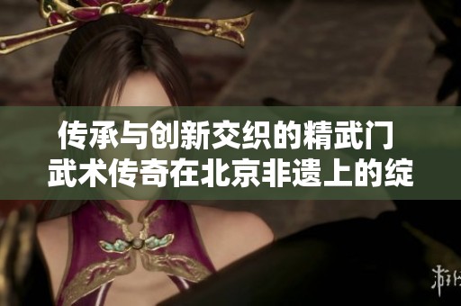 传承与创新交织的精武门 武术传奇在北京非遗上的绽放