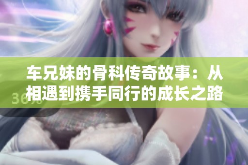 车兄妹的骨科传奇故事：从相遇到携手同行的成长之路