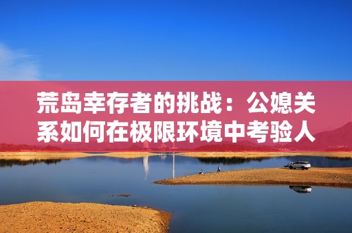 荒岛幸存者的挑战：公媳关系如何在极限环境中考验人性