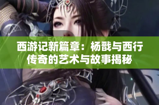 西游记新篇章：杨戬与西行传奇的艺术与故事揭秘