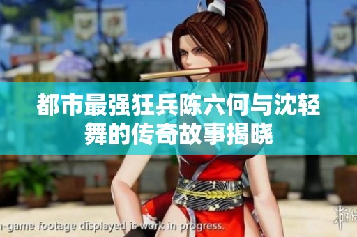都市最强狂兵陈六何与沈轻舞的传奇故事揭晓