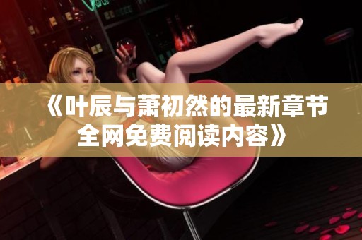 《叶辰与萧初然的最新章节全网免费阅读内容》