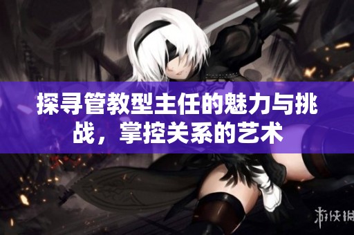 探寻管教型主任的魅力与挑战，掌控关系的艺术