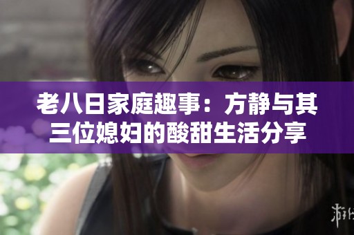 老八日家庭趣事：方静与其三位媳妇的酸甜生活分享