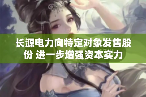 长源电力向特定对象发售股份 进一步增强资本实力