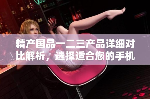 精产国品一二三产品详细对比解析，选择适合您的手机体验