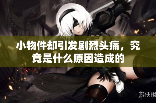 小物件却引发剧烈头痛，究竟是什么原因造成的